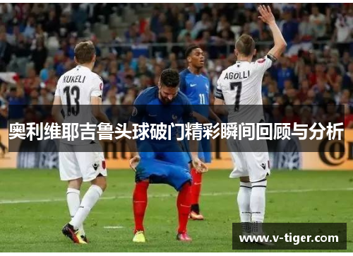 奥利维耶吉鲁头球破门精彩瞬间回顾与分析