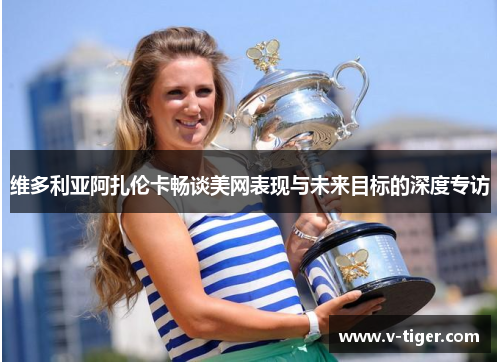 维多利亚阿扎伦卡畅谈美网表现与未来目标的深度专访