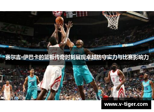 赛尔吉·伊巴卡的篮板传奇时刻展现卓越防守实力与比赛影响力