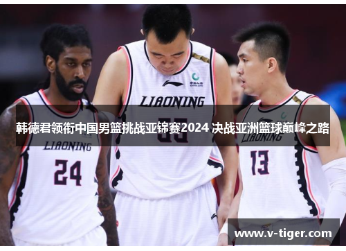 韩德君领衔中国男篮挑战亚锦赛2024 决战亚洲篮球巅峰之路