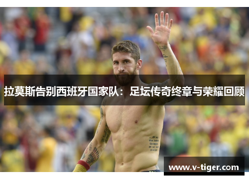 拉莫斯告别西班牙国家队：足坛传奇终章与荣耀回顾