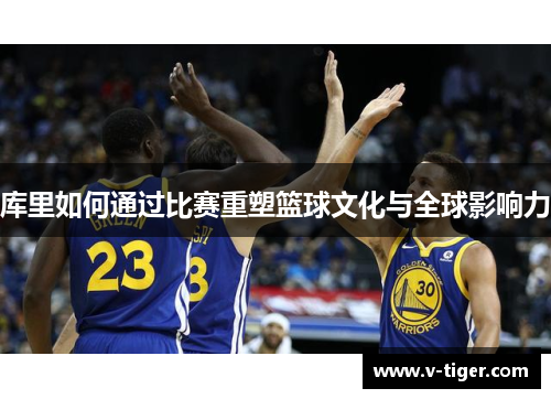 库里如何通过比赛重塑篮球文化与全球影响力